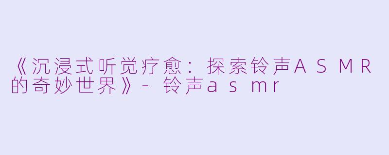 《沉浸式听觉疗愈：探索铃声ASMR的奇妙世界》-铃声asmr