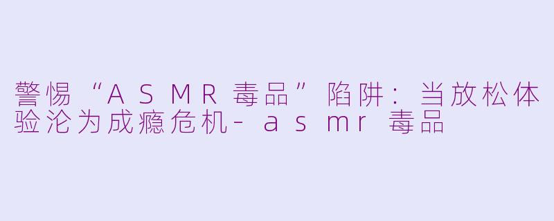 警惕“ASMR毒品”陷阱：当放松体验沦为成瘾危机-asmr毒品