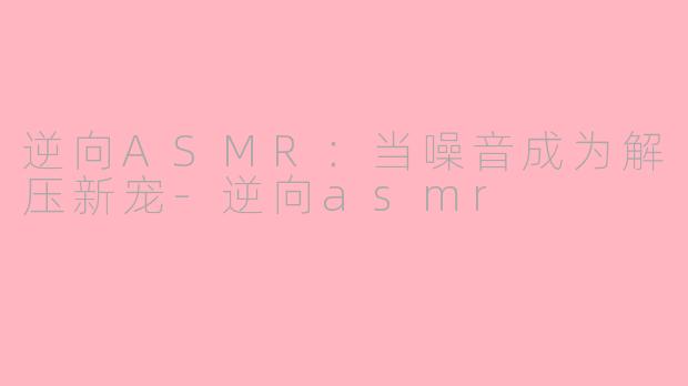 逆向ASMR：当噪音成为解压新宠-逆向asmr