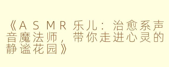《ASMR乐儿：治愈系声音魔法师，带你走进心灵的静谧花园》