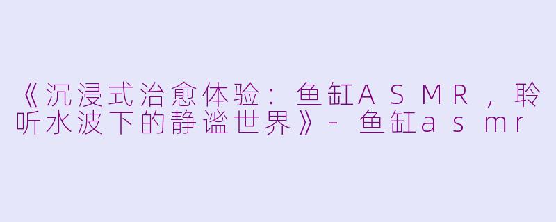 《沉浸式治愈体验：鱼缸ASMR，聆听水波下的静谧世界》-鱼缸asmr