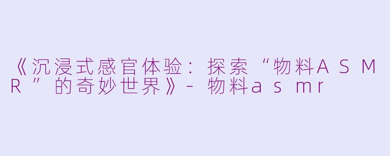 《沉浸式感官体验：探索“物料ASMR”的奇妙世界》-物料asmr