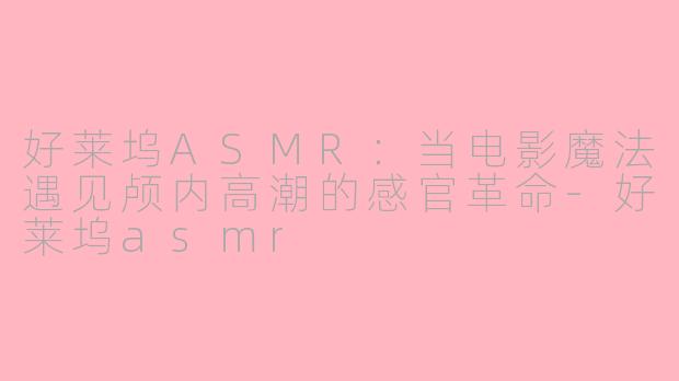 好莱坞ASMR：当电影魔法遇见颅内高潮的感官革命-好莱坞asmr
