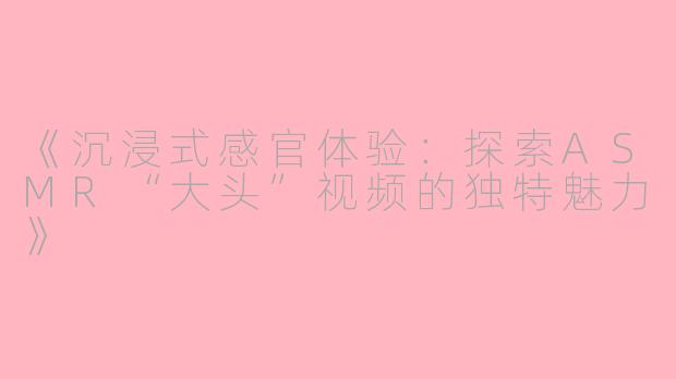 《沉浸式感官体验：探索ASMR“大头”视频的独特魅力》