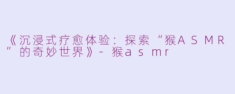 《沉浸式疗愈体验：探索“猴ASMR”的奇妙世界》-猴asmr