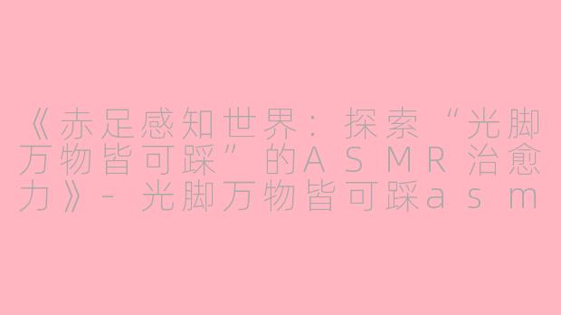 《赤足感知世界：探索“光脚万物皆可踩”的ASMR治愈力》-光脚万物皆可踩asmr