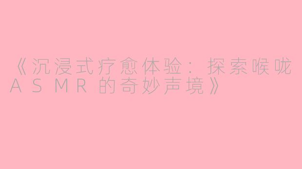 《沉浸式疗愈体验：探索喉咙ASMR的奇妙声境》