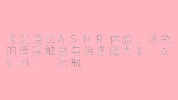 《沉浸式ASMR体验：冰瓶的清凉触感与治愈魔力》-asmr 冰瓶