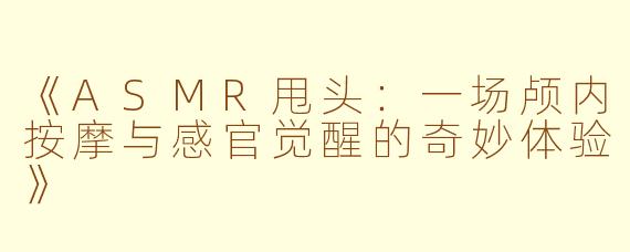 《ASMR甩头：一场颅内按摩与感官觉醒的奇妙体验》