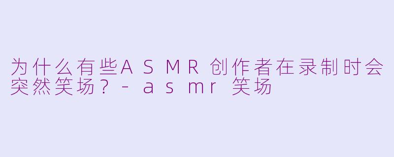 为什么有些ASMR创作者在录制时会突然笑场？-asmr笑场