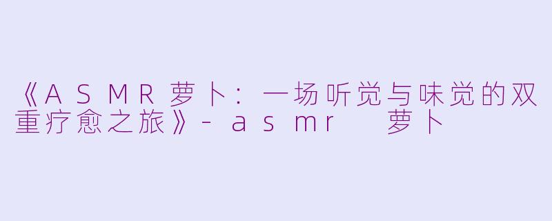 《ASMR萝卜：一场听觉与味觉的双重疗愈之旅》-asmr 萝卜