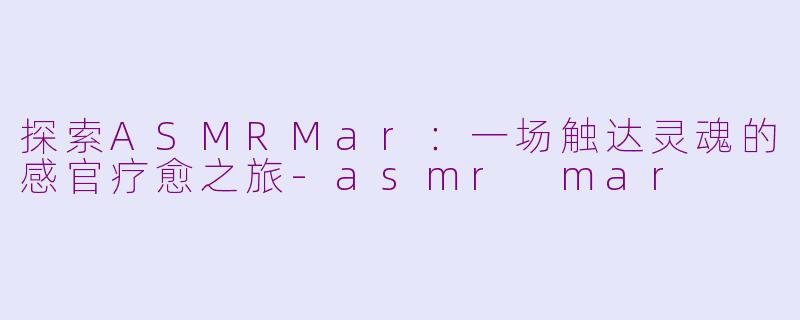 探索ASMRMar：一场触达灵魂的感官疗愈之旅-asmr mar
