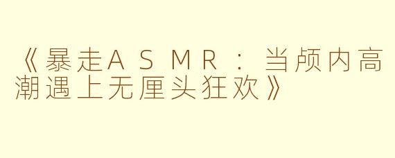 《暴走ASMR：当颅内高潮遇上无厘头狂欢》