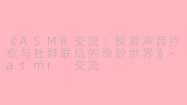 《ASMR交流：探索声音疗愈与社群联结的奇妙世界》-asmr 交流