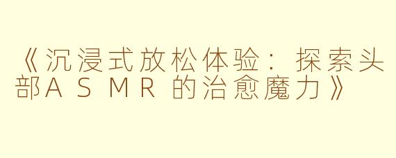 《沉浸式放松体验：探索头部ASMR的治愈魔力》