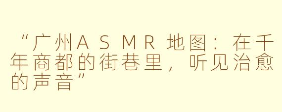 “广州ASMR地图：在千年商都的街巷里，听见治愈的声音”