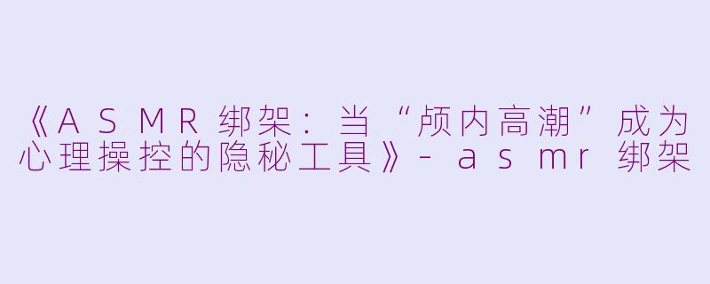 《ASMR绑架：当“颅内高潮”成为心理操控的隐秘工具》