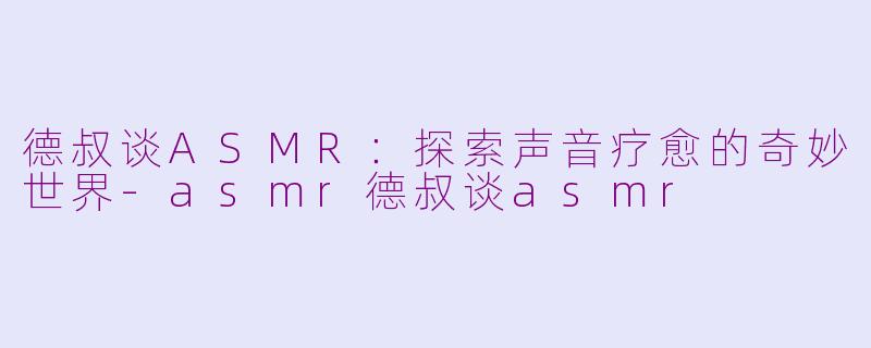 德叔谈ASMR：探索声音疗愈的奇妙世界-asmr德叔谈asmr