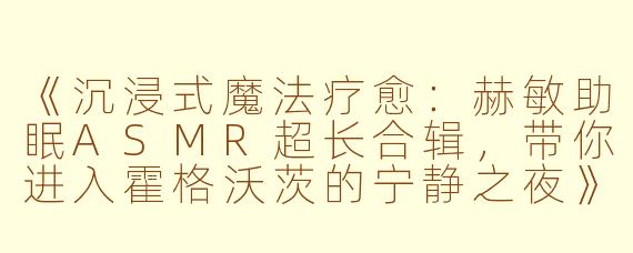 《沉浸式魔法疗愈：赫敏助眠ASMR超长合辑，带你进入霍格沃茨的宁静之夜》