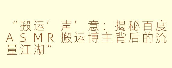 “搬运‘声’意：揭秘百度ASMR搬运博主背后的流量江湖”