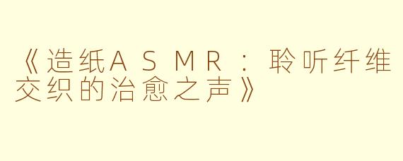 《造纸ASMR：聆听纤维交织的治愈之声》