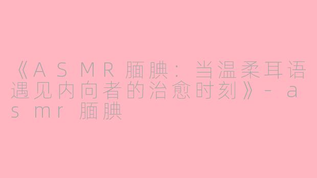 《ASMR腼腆：当温柔耳语遇见内向者的治愈时刻》-asmr腼腆