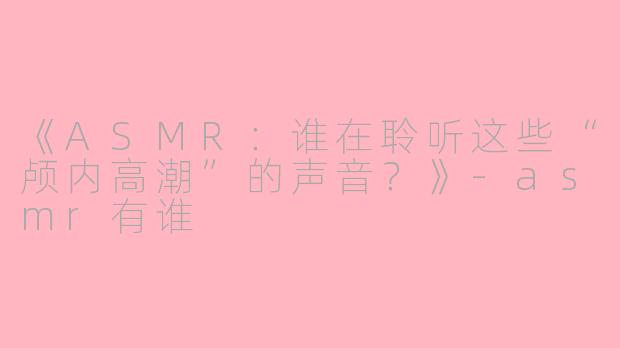 《ASMR：谁在聆听这些“颅内高潮”的声音？》-asmr有谁