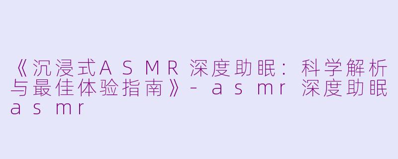 《沉浸式ASMR深度助眠：科学解析与最佳体验指南》-asmr深度助眠asmr