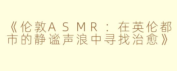 《伦敦ASMR：在英伦都市的静谧声浪中寻找治愈》