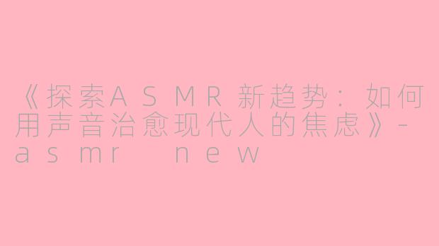 《探索ASMR新趋势：如何用声音治愈现代人的焦虑》-asmr new