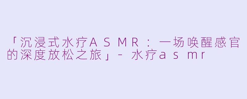 「沉浸式水疗ASMR：一场唤醒感官的深度放松之旅」-水疗asmr