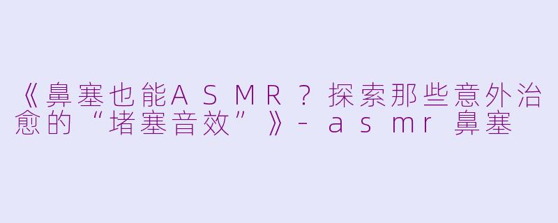 《鼻塞也能ASMR？探索那些意外治愈的“堵塞音效”》-asmr鼻塞