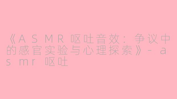 《ASMR呕吐音效：争议中的感官实验与心理探索》-asmr呕吐