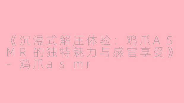 《沉浸式解压体验：鸡爪ASMR的独特魅力与感官享受》-鸡爪asmr
