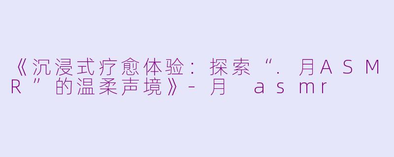 《沉浸式疗愈体验：探索“.月ASMR”的温柔声境》-月 asmr