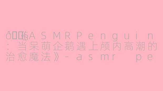 🐧《ASMRPenguin：当呆萌企鹅遇上颅内高潮的治愈魔法》-asmr penguin