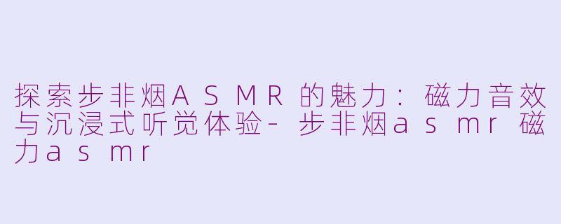 探索步非烟ASMR的魅力：磁力音效与沉浸式听觉体验-步非烟asmr磁力asmr
