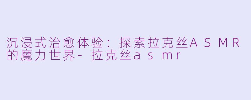 沉浸式治愈体验：探索拉克丝ASMR的魔力世界-拉克丝asmr