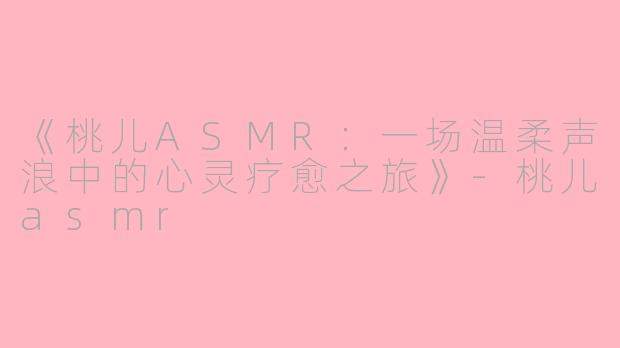 《桃儿ASMR：一场温柔声浪中的心灵疗愈之旅》-桃儿asmr