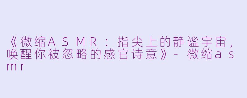 《微缩ASMR：指尖上的静谧宇宙，唤醒你被忽略的感官诗意》-微缩asmr