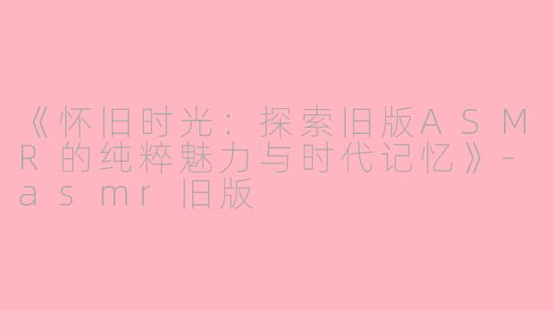 《怀旧时光：探索旧版ASMR的纯粹魅力与时代记忆》-asmr旧版