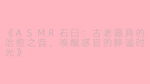 《ASMR石臼：古老器具的治愈之音，唤醒感官的静谧时光》
