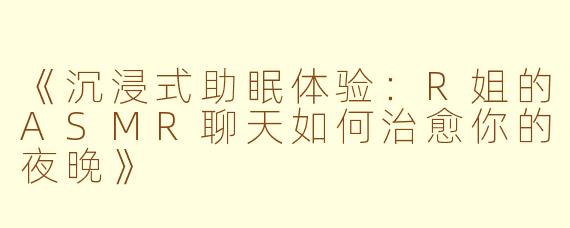 《沉浸式助眠体验：R姐的ASMR聊天如何治愈你的夜晚》