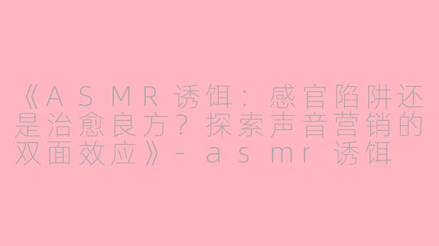 《ASMR诱饵：感官陷阱还是治愈良方？探索声音营销的双面效应》-asmr诱饵