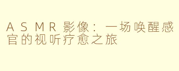 ASMR影像：一场唤醒感官的视听疗愈之旅