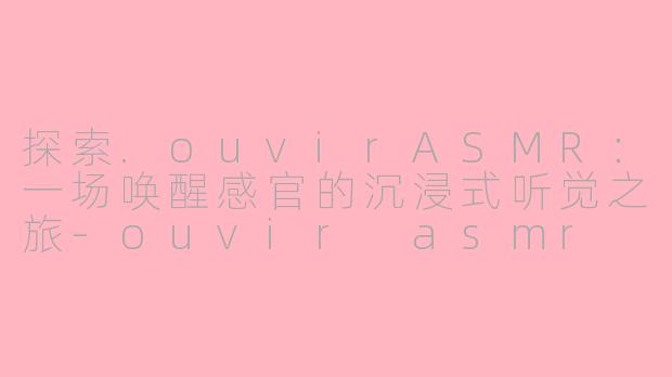 探索.ouvirASMR：一场唤醒感官的沉浸式听觉之旅-ouvir asmr