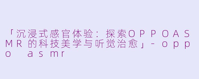 「沉浸式感官体验：探索OPPOASMR的科技美学与听觉治愈」-oppo asmr