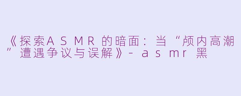 《探索ASMR的暗面：当“颅内高潮”遭遇争议与误解》-asmr黑