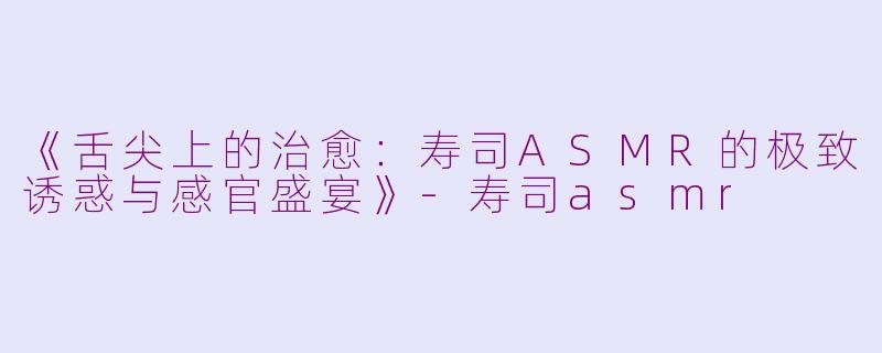 《舌尖上的治愈：寿司ASMR的极致诱惑与感官盛宴》-寿司asmr