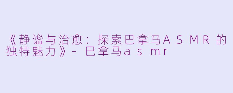 《静谧与治愈：探索巴拿马ASMR的独特魅力》-巴拿马asmr